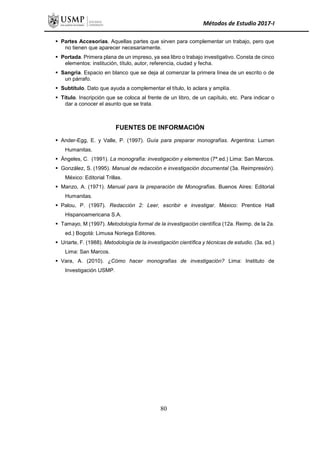 Métodos de Estudio 2017-I
 Partes Accesorias. Aquellas partes que sirven para complementar un trabajo, pero que
no tienen que aparecer necesariamente.
 Portada. Primera plana de un impreso, ya sea libro o trabajo investigativo. Consta de cinco
elementos: institución, título, autor, referencia, ciudad y fecha.
 Sangría. Espacio en blanco que se deja al comenzar la primera línea de un escrito o de
un párrafo.
 Subtítulo. Dato que ayuda a complementar el título, lo aclara y amplía.
 Título. Inscripción que se coloca al frente de un libro, de un capítulo, etc. Para indicar o
dar a conocer el asunto que se trata.
FUENTES DE INFORMACIÓN
 Ander-Egg, E. y Valle, P. (1997). Guía para preparar monografías. Argentina: Lumen
Humanitas.
 Ángeles, C. (1991). La monografía: investigación y elementos (7ª.ed.) Lima: San Marcos.
 González, S. (1995). Manual de redacción e investigación documental (3a. Reimpresión).
México: Editorial Trillas.
 Manzo, A. (1971). Manual para la preparación de Monografías. Buenos Aires: Editorial
Humanitas.
 Palou, P. (1997). Redacción 2: Leer, escribir e investigar. México: Prentice Hall
Hispanoamericana S.A.
 Tamayo, M (1997). Metodología formal de la investigación científica (12a. Reimp. de la 2a.
ed.) Bogotá: Limusa Noriega Editores.
 Uriarte, F. (1988). Metodología de la investigación científica y técnicas de estudio. (3a. ed.)
Lima: San Marcos.
 Vara, A. (2010). ¿Cómo hacer monografías de investigación? Lima: Instituto de
Investigación USMP.
80
 