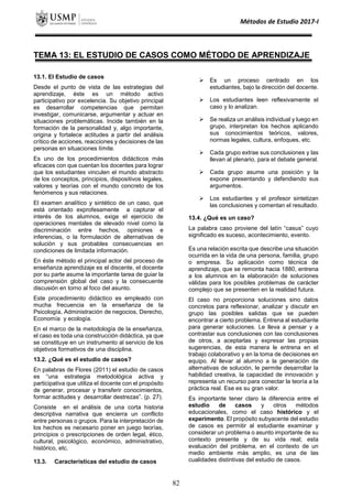 Métodos de Estudio 2017-I
TEMA 13: EL ESTUDIO DE CASOS COMO MÉTODO DE APRENDIZAJE
13.1. El Estudio de casos
Desde el punto de vista de las estrategias del
aprendizaje, éste es un método activo
participativo por excelencia. Su objetivo principal
es desarrollar competencias que permitan
investigar, comunicarse, argumentar y actuar en
situaciones problemáticas. Incide también en la
formación de la personalidad y, algo importante,
origina y fortalece actitudes a partir del análisis
crítico de acciones, reacciones y decisiones de las
personas en situaciones límite.
Es uno de los procedimientos didácticos más
eficaces con que cuentan los docentes para lograr
que los estudiantes vinculen el mundo abstracto
de los conceptos, principios, dispositivos legales,
valores y teorías con el mundo concreto de los
fenómenos y sus relaciones.
El examen analítico y sintético de un caso, que
está orientado exprofesamente a capturar el
interés de los alumnos, exige el ejercicio de
operaciones mentales de elevado nivel como la
discriminación entre hechos, opiniones e
inferencias, o la formulación de alternativas de
solución y sus probables consecuencias en
condiciones de limitada información.
En éste método el principal actor del proceso de
enseñanza aprendizaje es el discente, el docente
por su parte asume la importante tarea de guiar la
comprensión global del caso y la consecuente
discusión en torno al foco del asunto.
Este procedimiento didáctico es empleado con
mucha frecuencia en la enseñanza de la
Psicología, Administración de negocios, Derecho,
Economía y ecología.
En el marco de la metodología de la enseñanza,
el caso es toda una construcción didáctica, ya que
se constituye en un instrumento al servicio de los
objetivos formativos de una disciplina.
13.2. ¿Qué es el estudio de casos?
En palabras de Flores (2011) el estudio de casos
es “una estrategia metodológica activa y
participativa que utiliza el docente con el propósito
de generar, procesar y transferir conocimientos,
formar actitudes y desarrollar destrezas”. (p. 27).
Consiste en el análisis de una corta historia
descriptiva narrativa que encierra un conflicto
entre personas o grupos. Para la interpretación de
los hechos es necesario poner en juego teorías,
principios o prescripciones de orden legal, ético,
cultural, psicológico, económico, administrativo,
histórico, etc.
13.3. Características del estudio de casos
 Es un proceso centrado en los
estudiantes, bajo la dirección del docente.
 Los estudiantes leen reflexivamente el
caso y lo analizan.
 Se realiza un análisis individual y luego en
grupo, interpretan los hechos aplicando
sus conocimientos teóricos, valores,
normas legales, cultura, enfoques, etc.
 Cada grupo extrae sus conclusiones y las
llevan al plenario, para el debate general.
 Cada grupo asume una posición y la
expone presentando y defendiendo sus
argumentos.
 Los estudiantes y el profesor sintetizan
las conclusiones y comentan el resultado.
13.4. ¿Qué es un caso?
La palabra caso proviene del latín “casus” cuyo
significado es suceso, acontecimiento, evento.
Es una relación escrita que describe una situación
ocurrida en la vida de una persona, familia, grupo
o empresa. Su aplicación como técnica de
aprendizaje, que se remonta hacia 1880, entrena
a los alumnos en la elaboración de soluciones
válidas para los posibles problemas de carácter
complejo que se presenten en la realidad futura.
El caso no proporciona soluciones sino datos
concretos para reflexionar, analizar y discutir en
grupo las posibles salidas que se pueden
encontrar a cierto problema. Entrena al estudiante
para generar soluciones. Le lleva a pensar y a
contrastar sus conclusiones con las conclusiones
de otros, a aceptarlas y expresar las propias
sugerencias, de esta manera le entrena en el
trabajo colaborativo y en la toma de decisiones en
equipo. Al llevar al alumno a la generación de
alternativas de solución, le permite desarrollar la
habilidad creativa, la capacidad de innovación y
representa un recurso para conectar la teoría a la
práctica real. Ese es su gran valor.
Es importante tener claro la diferencia entre el
estudio de casos y otros métodos
educacionales, como el caso histórico y el
experimento. El propósito subyacente del estudio
de casos es permitir al estudiante examinar y
considerar un problema o asunto importante de su
contexto presente y de su vida real; esta
evaluación del problema, en el contexto de un
medio ambiente más amplio, es una de las
cualidades distintivas del estudio de casos.
82
 