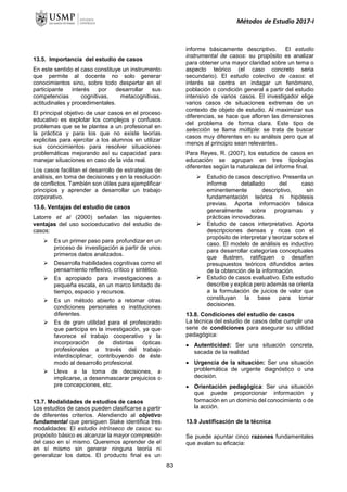 Métodos de Estudio 2017-I
13.5. Importancia del estudio de casos
En este sentido el caso constituye un instrumento
que permite al docente no solo generar
conocimientos sino, sobre todo despertar en el
participante interés por desarrollar sus
competencias cognitivas, metacognitivas,
actitudinales y procedimentales.
El principal objetivo de usar casos en el proceso
educativo es explotar los complejos y confusos
problemas que se le plantea a un profesional en
la práctica y para los que no existe teorías
explicitas para ejercitar a los alumnos en utilizar
sus conocimientos para resolver situaciones
problemáticas mejorando así su capacidad para
manejar situaciones en caso de la vida real.
Los casos facilitan el desarrollo de estrategias de
análisis, en toma de decisiones y en la resolución
de conflictos. También son útiles para ejemplificar
principios y aprender a desarrollar un trabajo
corporativo.
13.6. Ventajas del estudio de casos
Latorre et al (2000) señalan las siguientes
ventajas del uso socioeducativo del estudio de
casos:
 Es un primer paso para profundizar en un
proceso de investigación a partir de unos
primeros datos analizados.
 Desarrolla habilidades cognitivas como el
pensamiento reflexivo, crítico y sintético.
 Es apropiado para investigaciones a
pequeña escala, en un marco limitado de
tiempo, espacio y recursos.
 Es un método abierto a retomar otras
condiciones personales o instituciones
diferentes.
 Es de gran utilidad para el profesorado
que participa en la investigación, ya que
favorece el trabajo cooperativo y la
incorporación de distintas ópticas
profesionales a través del trabajo
interdisciplinar; contribuyendo de éste
modo al desarrollo profesional.
 Lleva a la toma de decisiones, a
implicarse, a desenmascarar prejuicios o
pre concepciones, etc.
13.7. Modalidades de estudios de casos
Los estudios de casos pueden clasificarse a partir
de diferentes criterios. Atendiendo al objetivo
fundamental que persiguen Stake identifica tres
modalidades: El estudio intrínseco de casos: su
propósito básico es alcanzar la mayor compresión
del caso en sí mismo. Queremos aprender de el
en sí mismo sin generar ninguna teoría ni
generalizar los datos. El producto final es un
informe básicamente descriptivo. El estudio
instrumental de casos: su propósito es analizar
para obtener una mayor claridad sobre un tema o
aspecto teórico (el caso concreto seria
secundario). El estudio colectivo de casos: el
interés se centra en indagar un fenómeno,
población o condición general a partir del estudio
intensivo de varios casos. El investigador elige
varios casos de situaciones extremas de un
contexto de objeto de estudio. Al maximizar sus
diferencias, se hace que afloren las dimensiones
del problema de forma clara. Este tipo de
selección se llama múltiple: se trata de buscar
casos muy diferentes en su análisis pero que al
menos al principio sean relevantes.
Para Reyes, R. (2007), los estudios de casos en
educación se agrupan en tres tipologías
diferentes según la naturaleza del informe final.
 Estudio de casos descriptivo. Presenta un
informe detallado del caso
eminentemente descriptivo, sin
fundamentación teórica ni hipótesis
previas. Aporta información básica
generalmente sobre programas y
prácticas innovadoras.
 Estudio de casos interpretativo. Aporta
descripciones densas y ricas con el
propósito de interpretar y teorizar sobre el
caso. El modelo de análisis es inductivo
para desarrollar categorías conceptuales
que ilustren, ratifiquen o desafíen
presupuestos teóricos difundidos antes
de la obtención de la información.
 Estudio de casos evaluativo. Este estudio
describe y explica pero además se orienta
a la formulación de juicios de valor que
constituyan la base para tomar
decisiones.
13.8. Condiciones del estudio de casos
La técnica del estudio de casos debe cumplir una
serie de condiciones para asegurar su utilidad
pedagógica:
 Autenticidad: Ser una situación concreta,
sacada de la realidad
 Urgencia de la situación: Ser una situación
problemática de urgente diagnóstico o una
decisión.
 Orientación pedagógica: Ser una situación
que puede proporcionar información y
formación en un dominio del conocimiento o de
la acción.
13.9 Justificación de la técnica
Se puede apuntar cinco razones fundamentales
que avalan su eficacia:
83
 