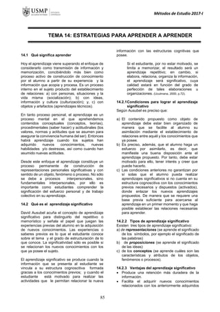 Métodos de Estudio 2017-I
TEMA 14: ESTRATEGIAS PARA APRENDER A APRENDER
14.1 Qué significa aprender
Hoy el aprendizaje viene superando el enfoque de
considerarlo como transmisión de información y
memorización, concibiéndolo más bien como
proceso activo de construcción de conocimiento
por el alumno a partir de su experiencia y la
información que acopia y procesa. Es un proceso
interno en el sujeto producto del establecimiento
de relaciones: a) con personas, situaciones y la
vida misma (socialización); b) con ideas,
información y cultura (culturización); y, c) con
objetos y artefactos (aprendizajes técnicos).
En tanto proceso personal, el aprendizaje es un
proceso mental en el que aprehendemos
contenidos conceptuales (conceptos, teorías),
procedimentales (saber hacer) y actitudinales (los
valores, normas y actitudes que se asumen para
asegurar la convivencia humana del ser). Entonces
habrá aprendizaje cuando los sujetos han
adquirido nuevos conocimientos, nuevas
habilidades y/o destrezas, así como cuando han
asumido nuevas actitudes.
Desde este enfoque el aprendizaje constituye un
proceso permanente de construcción de
representaciones personales significativas y con
sentido de un objeto, fenómeno o proceso. No sólo
se debe a procesos interpersonales, sino
fundamentales interpersonales, por ello es
importante como estudiantes comprender la
significación del esfuerzo personal y de trabajo
colectivo en su aprendizaje.
14.2 Qué es el aprendizaje significativo
David Ausubel acuña el concepto de aprendizaje
significativo para distinguirlo del repetitivo o
memorístico y señala el papel que juegan las
experiencias previas del alumno en la adquisición
de nuevos conocimientos. Las experiencias o
saberes previos es lo que el estudiante conoce
sobre el tema y el grado de estructuración de lo
que conoce. La significatividad sólo es posible si
se relacionan los nuevos conocimientos con los
que ya posee el sujeto.
El aprendizaje significativo se produce cuando la
información que se presenta al estudiante se
vincula a su estructura cognoscitiva formada
gracias a los conocimientos previos; y cuando el
estudiante está motivado para realizar las
actividades que le permitan relacionar la nueva
información con las estructuras cognitivas que
posee.
Si el estudiante, por no estar motivado, se
limita a memorizar, el resultado será un
aprendizaje repetitivo; en cambio, si
elabora, relaciona, organiza la información,
el aprendizaje será significativo, cuya
calidad estará en función del grado de
perfección de tales elaboraciones u
organizaciones. (Uculmana, 2000, p.72).
14.2.1Condiciones para lograr el aprendizaje
significativo
Según Ausubel es preciso que:
a) El contenido propuesto como objeto de
aprendizaje debe estar bien organizado de
manera que se facilite al alumno su
asimilación mediante el establecimiento de
relaciones entre aquél y los conocimientos que
ya posee.
b) Es preciso, además, que el alumno haga un
esfuerzo por asimilarlo, es decir, que
manifieste una buena disposición ante el
aprendizaje propuesto. Por tanto, debe estar
motivado para ello, tener interés y creer que
puede hacerlo.
c) Las condiciones anteriores no garantizan por
sí solas que el alumno pueda realizar
aprendizajes significativos si no cuenta en su
estructura cognoscitiva con los conocimientos
previos necesarios y dispuestos (activados),
donde enlazar los nuevos aprendizajes
propuestos. De manera que se requiere una
base previa suficiente para acercarse al
aprendizaje en un primer momento y que haga
posible establecer las relaciones necesarias
para aprender.
14.2.2 Tipos de aprendizaje significativo
Existen tres tipos de aprendizaje significativo:
a) de representaciones (se aprende el significado
de los símbolos, por ejemplo el significado de
las palabras)
b) de proposiciones (se aprende el significado
de las ideas)
c) de los conceptos (se aprende cuáles son las
características y atributos de los objetos,
fenómenos o procesos).
14.2.3 Ventajas del aprendizaje significativo
 Produce una retención más duradera de la
información.
 Facilita el adquirir nuevos conocimientos
relacionados con los anteriormente adquiridos
85
 