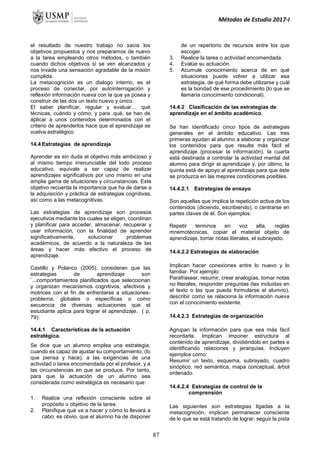 Métodos de Estudio 2017-I
el resultado de nuestro trabajo no sacia los
objetivos propuestos y nos preparamos de nuevo
a la tarea empleando otros métodos, o también
cuando dichos objetivos sí se ven alcanzados y
nos invade una sensación agradable de la misión
cumplida.
La metacognición es un dialogo interno, es el
proceso de conectar, por autointerrogación y
reflexión información nueva con la que ya posea y
construir de las dos un texto nuevo y único.
El saber planificar, regular y evaluar… qué
técnicas, cuándo y cómo, y para .qué, se han de
aplicar a unos contenidos determinados con el
criterio de aprenderlos hace que el aprendizaje se
vuelva estratégico
14.4 Estrategias de aprendizaje
Aprender es sin duda el objetivo más ambicioso y
al mismo tiempo irrenunciable del todo proceso
educativo, equivale a ser capaz de realizar
aprendizajes significativos por uno mismo en una
amplia gama de situaciones y circunstancias. Este
objetivo recuerda la importancia que ha de darse a
la adquisición y práctica de estrategias cognitivas,
así como a las metacognitivas.
Las estrategias de aprendizaje son procesos
ejecutivos mediante los cuales se eligen, coordinan
y planificar para acceder, almacenar, recuperar y
usar información, con la finalidad de aprender
significativamente, solucionar problemas
académicos, de acuerdo a la naturaleza de las
áreas y hacer más efectivo el proceso de
aprendizaje.
Castillo y Polanco (2005), consideran que las
estrategias de aprendizaje son
¨...comportamientos planificados que seleccionan
y organizan mecanismos cognitivos, afectivos y
motrices con el fin de enfrentarse a situaciones-
problema, globales o específicas o como
secuencia de diversas actuaciones que el
estudiante aplica para lograr el aprendizaje. ( p.
79).
14.4.1 Características de la actuación
estratégica.
Se dice que un alumno emplea una estrategia,
cuando es capaz de ajustar su comportamiento, (lo
que piensa y hace), a las exigencias de una
actividad o tarea encomendada por el profesor, y a
las circunstancias en que se produce. Por tanto,
para que la actuación de un alumno sea
considerada como estratégica es necesario que:
1. Realice una reflexión consciente sobre el
propósito u objetivo de la tarea.
2. Planifique qué va a hacer y cómo lo llevará a
cabo: es obvio, que el alumno ha de disponer
de un repertorio de recursos entre los que
escoger.
3. Realice la tarea o actividad encomendada.
4. Evalúe su actuación.
5. Acumule conocimiento acerca de en qué
situaciones puede volver a utilizar esa
estrategia, de qué forma debe utilizarse y cuál
es la bondad de ese procedimiento (lo que se
llamaría conocimiento condicional).
14.4.2 Clasificación de las estrategias de
aprendizaje en el ámbito académico.
Se han identificado cinco tipos de estrategias
generales en el ámbito educativo. Las tres
primeras ayudan al alumno a elaborar y organizar
los contenidos para que resulte más fácil el
aprendizaje (procesar la información), la cuarta
está destinada a controlar la actividad mental del
alumno para dirigir el aprendizaje y, por último, la
quinta está de apoyo al aprendizaje para que éste
se produzca en las mejores condiciones posibles.
14.4.2.1 Estrategias de ensayo
Son aquellas que implica la repetición activa de los
contenidos (diciendo, escribiendo), o centrarse en
partes claves de él. Son ejemplos:
Repetir términos en voz alta, reglas
mnemotécnicas, copiar el material objeto de
aprendizaje, tomar notas literales, el subrayado.
14.4.2.2 Estrategias de elaboración
Implican hacer conexiones entre lo nuevo y lo
familiar. Por ejemplo:
Parafrasear, resumir, crear analogías, tomar notas
no literales, responder preguntas (las incluidas en
el texto o las que pueda formularse el alumno),
describir como se relaciona la información nueva
con el conocimiento existente.
14.4.2.3 Estrategias de organización
Agrupan la información para que sea más fácil
recordarla. Implican imponer estructura al
contenido de aprendizaje, dividiéndolo en partes e
identificando relaciones y jerarquías. Incluyen
ejemplos como:
Resumir un texto, esquema, subrayado, cuadro
sinóptico, red semántica, mapa conceptual, árbol
ordenado.
14.4.2.4 Estrategias de control de la
comprensión
Las siguientes son estrategias ligadas a la
metacognición: implican permanecer consciente
de lo que se está tratando de lograr, seguir la pista
87
 