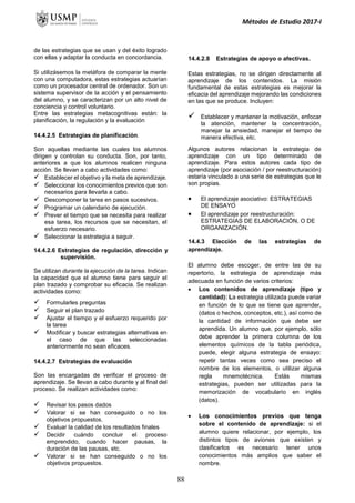 Métodos de Estudio 2017-I
de las estrategias que se usan y del éxito logrado
con ellas y adaptar la conducta en concordancia.
Si utilizásemos la metáfora de comparar la mente
con una computadora, estas estrategias actuarían
como un procesador central de ordenador. Son un
sistema supervisor de la acción y el pensamiento
del alumno, y se caracterizan por un alto nivel de
conciencia y control voluntario.
Entre las estrategias metacognitivas están: la
planificación, la regulación y la evaluación
14.4.2.5 Estrategias de planificación.
Son aquellas mediante las cuales los alumnos
dirigen y controlan su conducta. Son, por tanto,
anteriores a que los alumnos realicen ninguna
acción. Se llevan a cabo actividades como:
 Establecer el objetivo y la meta de aprendizaje.
 Seleccionar los conocimientos previos que son
necesarios para llevarla a cabo.
 Descomponer la tarea en pasos sucesivos.
 Programar un calendario de ejecución.
 Prever el tiempo que se necesita para realizar
esa tarea, los recursos que se necesitan, el
esfuerzo necesario.
 Seleccionar la estrategia a seguir.
14.4.2.6 Estrategias de regulación, dirección y
supervisión.
Se utilizan durante la ejecución de la tarea. Indican
la capacidad que el alumno tiene para seguir el
plan trazado y comprobar su eficacia. Se realizan
actividades como:
 Formularles preguntas
 Seguir el plan trazado
 Ajustar el tiempo y el esfuerzo requerido por
la tarea
 Modificar y buscar estrategias alternativas en
el caso de que las seleccionadas
anteriormente no sean eficaces.
14.4.2.7 Estrategias de evaluación
Son las encargadas de verificar el proceso de
aprendizaje. Se llevan a cabo durante y al final del
proceso. Se realizan actividades como:
 Revisar los pasos dados
 Valorar si se han conseguido o no los
objetivos propuestos.
 Evaluar la calidad de los resultados finales
 Decidir cuándo concluir el proceso
emprendido, cuando hacer pausas, la
duración de las pausas, etc.
 Valorar si se han conseguido o no los
objetivos propuestos.
14.4.2.8 Estrategias de apoyo o afectivas.
Estas estrategias, no se dirigen directamente al
aprendizaje de los contenidos. La misión
fundamental de estas estrategias es mejorar la
eficacia del aprendizaje mejorando las condiciones
en las que se produce. Incluyen:
 Establecer y mantener la motivación, enfocar
la atención, mantener la concentración,
manejar la ansiedad, manejar el tiempo de
manera efectiva, etc.
Algunos autores relacionan la estrategia de
aprendizaje con un tipo determinado de
aprendizaje. Para estos autores cada tipo de
aprendizaje (por asociación / por reestructuración)
estaría vinculado a una serie de estrategias que le
son propias.
 El aprendizaje asociativo: ESTRATEGIAS
DE ENSAYO
 El aprendizaje por reestructuración:
ESTRATEGIAS DE ELABORACIÓN, O DE
ORGANIZACIÓN.
14.4.3 Elección de las estrategias de
aprendizaje.
El alumno debe escoger, de entre las de su
repertorio, la estrategia de aprendizaje más
adecuada en función de varios criterios:
 Los contenidos de aprendizaje (tipo y
cantidad): La estrategia utilizada puede variar
en función de lo que se tiene que aprender,
(datos o hechos, conceptos, etc.), así como de
la cantidad de información que debe ser
aprendida. Un alumno que, por ejemplo, sólo
debe aprender la primera columna de los
elementos químicos de la tabla periódica,
puede, elegir alguna estrategia de ensayo:
repetir tantas veces como sea preciso el
nombre de los elementos, o utilizar alguna
regla mnemotécnica. Estás mismas
estrategias, pueden ser utilizadas para la
memorización de vocabulario en inglés
(datos).
 Los conocimientos previos que tenga
sobre el contenido de aprendizaje: si el
alumno quiere relacionar, por ejemplo, los
distintos tipos de aviones que existen y
clasificarlos es necesario tener unos
conocimientos más amplios que saber el
nombre.
88
 