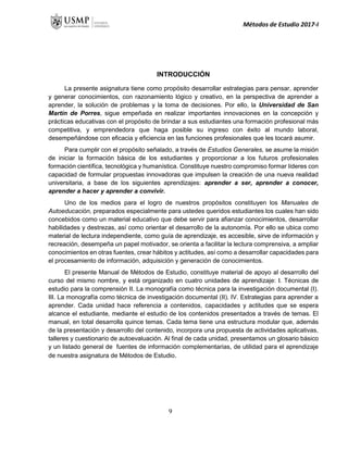 Métodos de Estudio 2017-I
INTRODUCCIÓN
La presente asignatura tiene como propósito desarrollar estrategias para pensar, aprender
y generar conocimientos, con razonamiento lógico y creativo, en la perspectiva de aprender a
aprender, la solución de problemas y la toma de decisiones. Por ello, la Universidad de San
Martín de Porres, sigue empeñada en realizar importantes innovaciones en la concepción y
prácticas educativas con el propósito de brindar a sus estudiantes una formación profesional más
competitiva, y emprendedora que haga posible su ingreso con éxito al mundo laboral,
desempeñándose con eficacia y eficiencia en las funciones profesionales que les tocará asumir.
Para cumplir con el propósito señalado, a través de Estudios Generales, se asume la misión
de iniciar la formación básica de los estudiantes y proporcionar a los futuros profesionales
formación científica, tecnológica y humanística. Constituye nuestro compromiso formar líderes con
capacidad de formular propuestas innovadoras que impulsen la creación de una nueva realidad
universitaria, a base de los siguientes aprendizajes: aprender a ser, aprender a conocer,
aprender a hacer y aprender a convivir.
Uno de los medios para el logro de nuestros propósitos constituyen los Manuales de
Autoeducación, preparados especialmente para ustedes queridos estudiantes los cuales han sido
concebidos como un material educativo que debe servir para afianzar conocimientos, desarrollar
habilidades y destrezas, así como orientar el desarrollo de la autonomía. Por ello se ubica como
material de lectura independiente, como guía de aprendizaje, es accesible, sirve de información y
recreación, desempeña un papel motivador, se orienta a facilitar la lectura comprensiva, a ampliar
conocimientos en otras fuentes, crear hábitos y actitudes, así como a desarrollar capacidades para
el procesamiento de información, adquisición y generación de conocimientos.
El presente Manual de Métodos de Estudio, constituye material de apoyo al desarrollo del
curso del mismo nombre, y está organizado en cuatro unidades de aprendizaje: I. Técnicas de
estudio para la comprensión II. La monografía como técnica para la investigación documental (I).
III. La monografía como técnica de investigación documental (II). IV. Estrategias para aprender a
aprender. Cada unidad hace referencia a contenidos, capacidades y actitudes que se espera
alcance el estudiante, mediante el estudio de los contenidos presentados a través de temas. El
manual, en total desarrolla quince temas. Cada tema tiene una estructura modular que, además
de la presentación y desarrollo del contenido, incorpora una propuesta de actividades aplicativas,
talleres y cuestionario de autoevaluación. Al final de cada unidad, presentamos un glosario básico
y un listado general de fuentes de información complementarias, de utilidad para el aprendizaje
de nuestra asignatura de Métodos de Estudio.
9
 