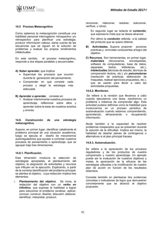 Métodos de Estudio 2017-I
14.5 Proceso Metacognitivo
Como sabemos la metacognición constituye una
habilidad personal interrogatorio introspectivo y/o
retrospectivo para planificar una estrategia,
producir información valiosa, darse cuenta de las
secuencias que se siguen en la solución de
problemas y evaluar los propios rendimientos
intelectuales.
En este sentido, el proceso metacognitivo,
responde a dos etapas paralelas y secuenciales:
A) Saber aprender, que implica:
 Supervisar los procesos que ocurren
durante la generación del pensamiento.
 Comprender en qué consiste cada
proceso y elegir la estrategia más
adecuada.
B) Aprender a aprender, consiste en:
1. Analizar interiormente nuestros procesos de
aprendizaje, reflexionar sobre ellos y
aprender sobre la base de nuestros aciertos
y errores.
14.6. Construcción de una estrategia
metacognitiva.
Supone, en primer lugar, identificar cabalmente el
problema principal de una situación académica,
luego se ejecuta el diseño de mecanismos
autorreguladores que ayudan a controlar nuestros
procesos de pensamiento o aprendizaje, que se
agrupan bajo tres dimensiones:
14.6.1. Planificación.
Esta dimensión involucra la selección de
estrategias apropiadas, el planteamiento del
objetivo, la asignación de actividades y recursos
que influyen en la ejecución. Explicando, a partir
de la correcta identificación del problema principal,
se plantea el objetivo, cuya redacción implica tres
elementos:
i. Planteamiento del objetivo. Se inicia, la
redacción del objetivo con un verbo en
infinitivo, que exprese la habilidad a lograr
para solucionar el problema (analizar, aplicar,
conocer, construir, diseñar, descubrir, elaborar,
identificar, interpretar, producir,
reconocer, relacionar, resolver, solucionar,
verificar, u otros)
En segundo lugar se redacta el contenido,
que expresa la meta que se desea alcanzar.
Por último la condición referida a la calidad
del producto que se quiere obtener.
B) Actividades. Supone proponer acciones
prácticas y concretas conducentes al logro del
objetivo.
C) Recursos. Son herramientas, en primer lugar,
materiales (diccionarios, enciclopedias,
software de computadoras, base de datos,
separatas, textos, bibliotecas, etc.),
intelectuales (técnicas de estudio, técnicas de
comprensión lectora, etc.) y/o psicomotoras
(resolución de prácticas, elaboración de
maquetas, realizar ejercicios propuestos, etc.),
que se usarán para llevar a cabo las
actividades propuestas.
14.6.2. Monitoreo.
Se refiere a la revisión que llevamos a cabo
cuando ejecutamos una tarea, resolvemos un
problema o tratamos de comprender algo. Esta
actividad pudiera definirse como la habilidad para
involucrarnos en un proceso periódico de
autoevaluación cuando estamos comprendiendo,
aprendiendo, almacenando o recuperando
información.
Alude también a la capacidad de resolver
problemas inesperados que se presenten durante
la solución de la dificultad. Implica así mismo, la
habilidad de diseñar planes de contingencia o
alternativos si el plan principal fracasa
14.6.3. Autoevaluación.
Se refiere a la apreciación de los procesos
reguladores y de los productos de nuestra
comprensión y nuestro aprendizaje. Un ejemplo
puede ser la evaluación de nuestros objetivos y
metas, la apreciación de la eficacia de las
estrategias utilizadas o la modificación de nuestro
plan de acción en función de los resultados
obtenidos.
Consiste también en plantearse dos evidencias
concretas o indicadores de logro que demuestren
concretamente que se alcanzó el objetivo
propuesto.
91
 