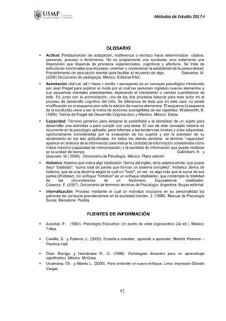 Métodos de Estudio 2017-I
GLOSARIO
 Actitud: Predisposición de aceptación, indiferencia o rechazo hacia determinados objetos,
personas, proceso o fenómenos. No es propiamente una conducta, sino solamente una
disposición que depende de procesos experienciales, cognitivos y afectivos. Se trata de
estructuras funcionales que impulsan, orientan y condicionan la estabilidad de la personalidad.
Procedimiento de asociación mental para facilitar el recuerdo de algo. Saavedra, M.
(2008).Diccionario de pedagogía. México: Editorial PAX.
 Asimilación (del Lat. ad = hacia + similis = semejante) es un concepto psicológico introducido
por Jean Piaget para explicar el modo por el cual las personas ingresan nuevos elementos a
sus esquemas mentales preexistentes, explicando el crecimiento o cambio cuantitativos de
éste. Es, junto con la acomodación, uno de los dos procesos básicos para este autor en el
proceso de desarrollo cognitivo del niño. Se diferencia de ésta que en este caso no existe
modificación en el esquema sino sólo la adición de nuevos elementos. El esquema (o esquema
de la conducta) viene a ser la trama de acciones susceptibles de ser repetidas. Wadsworth, B.
(1989). Teoría de Piaget del Desarrollo Cognoscitivo y Afectivo, México: Diana.
 Capacidad: Término genérico para designar la posibilidad y la idoneidad de un sujeto para
desarrollar una actividad o para cumplir con una tarea. El uso de este concepto todavía es
recurrente en la psicología aplicada para referirse a las tendencias innatas y a las adquiridas,
oportunamente consideradas por la evaluación de los sujetos y por la previsión de su
rendimiento en los test aptitudinales. En todos los demás sentidos el término “capacidad”
aparece en la teoría de la información para indicar la cantidad de información considerada como
índice máximo (capacidad de memorización) y la cantidad de información que puede recibirse
en la unidad de tiempo. Galimberti, H. y
Quevedo, M.( 2006) . Diccionario de Psicología. México: Plaza edición
 Holístico: Adjetivo que indica algo totalizador. Deriva del inglés, de la palabra whole, que quiere
decir "totalidad", "suma total de partes que forman un sistema completo". Holístico deriva de
holismo, que es una doctrina según la cual un "todo", un ser, es algo más que la suma de sus
partes.(Webster). Un enfoque "holístico" es un enfoque totalizador, que contempla la totalidad
de las circunstancias de un fenómeno. Equivalencia: totalizador.
Cosacov, E. (2007). Diccionario de términos técnicos de Psicología. Argentina: Brujas editorial.
 Internalización: Proceso mediante el cual un individuo incorpora en su personalidad los
patrones de conducta prevalecientes en la sociedad.Vander, J. (1986). Manual de Psicología
Social. Barcelona: Paidós.
FUENTES DE INFORMACIÓN
 Ausubel, P. (1983). Psicología Educativa: Un punto de vista cognoscitivo (2a ed.). México:
Trillas.
 Castillo, S. y Polanco, L. (2005). Enseña a estudiar...aprende a aprender. Madrid: Pearson –
Prentice Hall.
 Díaz- Barriga, y Hernández R., G. (1999). Estrategias docentes para un aprendizaje
significativo. México: McGraw.
 Uculmana, Ch. y Alberto L. (2000). Para entender el nuevo enfoque. Lima: Impresión Donato
Vargas
92
 