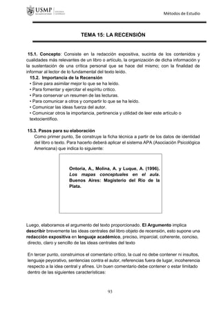 Métodos de Estudio
TEMA 15: LA RECENSIÓN
15.1. Concepto: Consiste en la redacción expositiva, sucinta de los contenidos y
cualidades más relevantes de un libro o artículo, la organización de dicha información y
la sustentación de una crítica personal que se hace del mismo; con la finalidad de
informar al lector de lo fundamental del texto leído.
15.2. Importancia de la Recensión
• Sirve para asimilar mejor lo que se ha leído.
• Para fomentar y ejercitar el espíritu critico.
• Para conservar un resumen de las lecturas.
• Para comunicar a otros y compartir lo que se ha leído.
• Comunicar las ideas fuerza del autor.
• Comunicar otros la importancia, pertinencia y utilidad de leer este artículo o
textocientífico.
15.3. Pasos para su elaboración
Como primer punto, Se construye la ficha técnica a partir de los datos de identidad
del libro o texto. Para hacerlo deberá aplicar el sistema APA (Asociación Psicológica
Americana) que indica lo siguiente:
Luego, elaboramos el argumento del texto proporcionado. El Argumento implica
describir brevemente las ideas centrales del libro objeto de recensión, esto supone una
redacción expositiva en lenguaje académico, preciso, imparcial, coherente, conciso,
directo, claro y sencillo de las ideas centrales del texto
En tercer punto, construimos el comentario crítico, la cual no debe contener ni insultos,
lenguaje peyorativo, sentencias contra el autor, referencias fuera de lugar, incoherencia
respecto a la idea central y afines. Un buen comentario debe contener o estar limitado
dentro de las siguientes características:
Ontoria, A., Molina, A. y Luque, A. (1996).
Los mapas conceptuales en el aula.
Buenos Aires: Magisterio del Rio de la
Plata.
93
 