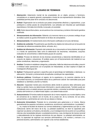 Métodos de Estudio
GLOSARIO DE TÉRMINOS
1. Abstracción: Aislamiento mental de las propiedades de un objeto, proceso o fenómeno,
concebidas en un aspecto general y expresadas a través de una representación idiomática. Esta
posibilidad permite pasar de lo conocido a lo desconocido.
2. Actitud: Organización de la conducta que posee componentes afectivos y cognoscitivos, y que
predispone a ciertas pautas de comportamiento. Las actitudes son inducidas por aprendizajes
espontáneos o formales de la familia, la escuela y la sociedad.
3. ADN: Ácido desoxirribonucleico, se encuentra en los cromosomas y contiene información genética
codificada.
4. Almacenamiento de información: Referido a la memoria interna es un proceso análogo al que
se realiza cuando se guarda información en el disco de computadora.
5. Almacenamiento: El mantenimiento de la información codificada en el curso del tiempo.
6. Análisis de contenido: Procedimiento que identifica los objetos de instrucción por el recuento de
materiales de referencia existentes (libros, artículos, etc.).
7. Análisis de información: Expresión del contenido de un documento en forma distinta del original
o a través de operaciones tales como la elaboración de resúmenes, indicadores, conjuntos
evaluados de conocimientos o determinados grupos de usuarios.
8. Análisis: Proceso de distinción de las diversas características y relaciones identificables en un
conjunto de objetos o situaciones. El análisis opera con el fraccionamiento del material en sus
partes constitutivas, relaciones y organización.
9. Analizar: Consiste en establecer categorías y ordenarlas, hallar las relaciones entre ellas y resumir
o sintetizar estas operaciones con el propósito de interpretarlas, es decir explicar el objeto de
investigación.(Rodríguez:32)
10. Aptitud: Predisposición general o específica para el aprendizaje de habilidades o destrezas. La
adecuación, formación y entrenamiento de aptitudes constituyen las capacidades.
11. Archivos públicos: Constituyen el registro de la experiencia y la memoria colectiva de la
comunidad nacional y un componente básico de su patrimonio cultural. Son esenciales pues para
establecer su identidad y escribir su historia.
12. Atención: Capacidad mental para encontrarse alerta donde la persona debe esforzarse para
dirigir su sentido hacia una determinada información o asunto seleccionado. También puede ser
considerado como un estado psíquico que permite orientar y comentar la actividad cognoscitiva y
práctica del hombre en un determinado objeto o una determinada acción.
13. Autoconciencia: El hombre realiza la separación de sí mismo respecto a su mundo objetivo, toma
de conciencia de su relación con el mundo, de su propio ser, de su conducta, de sus actos,
pensamientos y sentimientos así como de sus deseos e interese.
14. Autonomía Universitaria: Potestad de la universidad para gobernarse a sí misma. Abarca
generalmente los aspectos normativos, académicos, económicos y administrativos. La potestad,*-
-_.: ha, implica la facultad de dictarse sus normas estatutarias y reglamentarias que rijan su vida
institucional, dentro del marco de la ley. La potestad académica, es decir la capacidad para
organizar sus planes curriculares y de estudios, y sus investigaciones de acuerdo con sus políticas
internas y las necesidades del país. La potestad económica, o sea, de disponer de manera racional
y adecuadamente de los ingresos económicos de que dispone. La potestad administrativa, es
decir, la capacidad de organizar sus servicios administrativos y de nombrar y remover a su
personal docente y administrativo con sujeción a las normas establecidas.
96
 