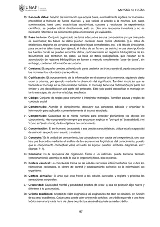 Métodos de Estudio
15. Banco de datos: Servicio de información que acopia datos, eventualmente legibles por maquinas,
procedente a menudo de fuetes diversas, y que facilita el acceso a la mismas. Los datos
suministrados, tales como estadísticas económicas, sociales y resultados de experimentos
científicos, se pueden utilizar directamente, esto es, clan una respuesta inmediata y no es
necesario referirse a los documentos para encontrarlos y/o evaluarlos.
16. Base de datos: Conjunto organizado de datos adecuados en una computadora y cuya búsqueda
es automática; las bases de datos pueden contener datos brutos utilizables (p.e. listas de
existencias, registros de personas, propiedades físicas de materiales, etc.) o la lista de direcciones
para encontrar tales datos (por ejemplo el índice de un fichero de archivo) o una descripción de
las fuentes donde se pueden encontrar datos, particularmente en registros bibliográficos de los
documentos que contienen los datos. La base de datos bibliográficos, que resultan de la
acumulación de registros bibliográficos se llaman a menudo simplemente "base de datos", sin
embargo, contienen información secundaria.
17. Cerebelo: El pequeño cerebro, adherido a la parte posterior del tronco cerebral, ayuda a coordinar
los movimientos voluntarios y el equilibrio.
18. Codificación: El procesamiento de la información en el sistema de la memoria, siguiendo cierto
orden y criterios, por ejemplo mediante la obtención del significado. También modo en que se
transmite el mensaje en la comunicación humana. El mensaje tiene una codificación por parte del
emisor y una decodificación por parte del preceptor. Este solo podrá decodificar el mensaje en
tanto sea capaz de dominar el código empleado.
19. Código: Conjunto de reglas para transmitir e interpretar mensajes. También pautas y reglas de
conducta social
20. Comprensión: Asimilar el conocimiento, descubrir sus conceptos básicos y organizar la
información para aplicarlos convenientemente al asunto estudiado.
21. Comprensión: Capacidad de la mente humana para entender plenamente los objetos del
conocimiento. Hay comprensión siempre que se puedan explicar el "por qué es" (casualidad), y el
"como es" (estructura), de los objetivos de conocimiento.
22. Concentración: El ser humano de acuerdo a sus propias características, utiliza toda la capacidad
de atención respecto a un asunto o materia.
23. Concepto: "Es la unidad del pensamiento, los conceptos no son dados de la experiencia, sino que
hay que buscarlos mediante el análisis de las expresiones lingüísticas del conocimiento; puesto
que el conocimiento conceptual viene envuelto en signos: palabra, símbolos diagramas, etc."
(Bunge: 717).
24. Conducta: Es la respuesta del organismo frente o un estímulo, puede llamarse también
comportamiento, además es todo lo que el organismo hace, dice o piensa.
25. Corteza cerebral: La complicada trama de las células nerviosas interconectadas que cubre los
hemisferios cerebrales, el centro de control y procesamiento definitivo de la información del
organismo.
26. Corteza sensorial: El área que esta frente a los lóbulos parietales y registra y procesa las
sensaciones corporales.
27. Creatividad: Capacidad mental y posibilidad practica de crear, o sea de producir algo nuevo y
diferente a lo ya conocido.
28. Crédito académico: Unidad de valor asignado a las asignaturas del plan de estudios, en función
de su peso académico. Cada curso puede valer uno o más créditos: un crédito equivale a una hora
teórica semanal y cada hora de clase de práctica semanal equivale a medio crédito.
97
 