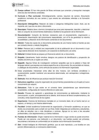 Métodos de Estudio
29. Cuerpo calloso: El haz más grande de fibras nerviosas que conectan y transportan mensajes
entre los dos hemisferios cerebrales.
30. Currículo o Plan curricular: Etimológicamente, carrera, resumen de carrera. Documento
académico normativo de una carrera y que orienta las actividades referidas a la formación
profesional.
31. Descripción bibliográfica: Relación de datos o categorías bibliografías (autor, titulo, pie de
imprenta, etc.) que de una obra o documento.
32. Descriptor: Palabra clave o termino conceptual que sirve para representar, describir y relacionar
todo un conjunto de conocimientos destinados a facilitar la recuperación de la información.
33. Documentación: Conjunto de técnicas necesarios para el procesamiento, organización y
presentación diseminación del conocimiento especializado, con el fin de garantizar la máxima
accesibilidad y utilización de la información contenida en los documentos.
34. Edición: Todas las copias de un documento producidos de una misma matriz (o fuente) ya sea
por contacto directo o método fotográfico.
35. Editor: Persona (as) o entidad (es) responsable (s) de la publicación de un documento a cuyo
cargo está la dirección de la impresión y en ocasiones la distribución y la venta.
36. Editorial: Entidad donde se prepara y/o financia la edición de un documento.
37. Empatía: Literalmente, fusión emotiva; designa una postura de identificación y proyección de
estados de ánimo de un sujeto con otros.
38. Epígrafe: Algunas fichas de investigación contienen epígrafes que es la palabra o frase del
lenguaje natural, que expresa una materia específica de un documento. Se usa también en índices,
o catálogos de documentos, como vehículo de acceso a la información organizada.
39. Estas propiedades interactúan entre ellas de otra manera, son similares simultánea o
sucesivamente, pueden mantener una secuencia determinada, son semejantes o antagónicas.
(Amiel: 47).
40. Estimulo: Acto de influencia que produce reacción funcional.
41. Estructura cognitiva: conjunto organizado de conocimientos preexistentes en el sujeto al nuevo
conocimiento por adquirir.
42. Estructura: Todo lo que existe en el universo tiene características que denominamos
propiedades, configuradas de manera diferente en cada caso.
43. Estudio: Proceso de captación y aprendizaje de conocimientos ya elaborados, mediante la
comunicación, a partir, principalmente de la cátedra, de la lectura de libros complementarios y de
consulta y otras experiencias de los sujetos
44. Experiencia: Vivencia de fenómenos mentales en un momento dado, de un hecho real en un
espacio, un tiempo y una historia determinada.
45. Facultad: Unidad académica fundamental de organización y formación académica, en que se
divide una universidad, para cumplir con sus fines. Están integradas por profesores y estudiantes,
en ellas se estudian una o más disciplinas o carreras. Agrupa en su seno a las escuelas
profesionales, a los departamentos y a ciertos institutos.
46. Fuentes de información: Origen material de la información o lugar donde se puede encontrar.
Puede ser una persona, una institución o un documento. Las fuentes pueden ser primarias,
secundarias o terciarias en conformidad con el carácter de la información transmitida.
47. Gen: Unidad biológica de información genética, que se auto reproduce, y se localiza en una
porción diferenciada de un cromosoma determinado.
98
 