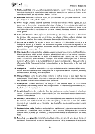 Métodos de Estudio
48. Grado Académico: Nivel universitario que se alcanza como honor y evidencia el dominio de un
campo del conocimiento y que habilita para el ejercicio académico. Se testimonia a través de un
diploma. Los grados son: de Bachiller, Maestro y Doctor.
49. Hormonas: Mensajeros químicos, como los que producen las glándulas endocrinas. Están
producidos en un tejido y afectan a otro.
50. Índice: Designa una lista ordenada de temas, palabras significativas, autores, lugares, etc. que
comprende un documento, y se colocan al principio o finalizar el documento con el propósito de
facilitar su consulta. Se admiten los siguientes tipos de índices: Índice de contenido o temas, índice
de autores u onomástico, índice de títulos. Índice de lugares o geográfico. También se admite un
índice general.
51. Indización: Acción de indizar, operación documental que consiste en extraer de un documento
los términos más expresivos de su contenido, los autores o títulos mediante palabras más
significativas, palabras clave, que en el lenguaje documental se llaman descriptores.
52. Información primaria: Se emplea a veces para designar los documentos primarios o la
bibliografía primaria y se refiere a los documentos originales de información registrada o sin
registrar. Investigación bibliográfica o documental búsqueda sistemática y exhaustiva del material
publicado sobre un tema específico.
53. Información: Elementos simbólicos utilizados para comunicar el conocimiento científico y técnico,
independientemente de su carácter (numérico, textual, icónico, etc.). De los soportes materiales,
de la forma de presentación, etc. se refiere tanto a la sustancia o contenido de los documentos
como a su existencia material; también se emplea este término para designar tanto el mensaje
(contenido y forma) como su comunicación (acción). Cuando es necesario se distinguen entre la
información bruta (hechos conceptos, representaciones y los documentos en los que está
registrada.
54. Inteligencia: La capacidad para mostrar un comportamiento adaptativo orientado hacia objetivos.
Implica las cualidades necesarias para aprovechar la experiencia, resolver problemas, razonar y
afrontar con éxito desafíos y alcanzar objetivos.
55. Interaprendizaje: Forma de aprendizaje mediante el cual es posible no solo lograr objetivos
cognoscitivos, sino afectivos, psicomotores, destrezas, principalmente en experiencias sociales
para actualizar experiencias con nuestro medio geo-social.
56. Investigación: Proceso sistemático de indagación que pretende lograr un conocimiento
demostrable con el cual se pueda dar respuesta y solución a un determinado problema específico.
Puede hablarse de investigación
57. La aptitud académica del estudiante: Es la idoneidad que demuestra el estudiante a través de
medios y procedimientos técnicos para emprender con éxito aprendizajes académicos o adquirir
capacitación ocupacional.
58. Lectura y Comunicación: La lectura es comunicación amplia y profunda entre el lector y el autor.
Se comunica con facilidad, lo más recóndito del espíritu y se encuentra el eco como ámbito
inmenso de una respuesta que se internaliza y que luego aflora con expresión propia en un acto
de creatividad.
59. Medio ambiente social: Es el entorno de relaciones sociales en el cual una persona desempeña
sus vivencias, o una Unidad de acción social. El medio ambiente social puede ser considerado
como el "hábitat humano" por excelencia, y completamente incluye las características del medio
físico.
60. Memoria a corto plazo: La memoria funcional que contiene brevemente unos pocos ítems, por
ejemplo los siete dígitos de un número telefónico mientras se marca, antes de que se almacene u
99
 