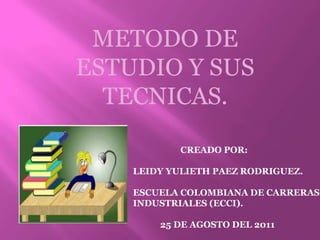 METODO DE ESTUDIO Y SUS TECNICAS.               CREADO POR: LEIDY YULIETH PAEZ RODRIGUEZ. ESCUELA COLOMBIANA DE CARRERAS INDUSTRIALES (ECCI).             25 DE AGOSTO DEL 2011 