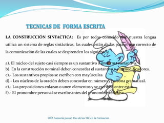 LA CONSTRUCCIÓN SINTACTICA: Es por todos conocido que nuestra lengua
utiliza un sistema de reglas sintácticas, las cuales están dadas para el uso correcto de
la comunicación de las cuales se desprenden los siguientes:
a). El núcleo del sujeto casi siempre es un sustantivo o un forma sustantiva.
b). En la construcción nominal deben concordar el sustantivo y sus modificadores.
c).- Los sustantivos propios se escriben con mayúsculas.
d).- Los núcleos de la oración deben concordar en número y persona gramatical.
e).- Las preposiciones enlazan o unen elementos y se escriben entre estos.
f).- El pronombre personal se escribe antes del pronombre reflexivo.
OVA Asesoría para el Uso de las TIC en la Formación
 
