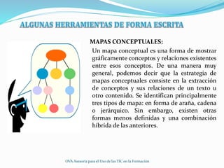 MAPAS CONCEPTUALES:
Un mapa conceptual es una forma de mostrar
gráficamente conceptos y relaciones existentes
entre esos conceptos. De una manera muy
general, podemos decir que la estrategia de
mapas conceptuales consiste en la extracción
de conceptos y sus relaciones de un texto u
otro contenido. Se identifican principalmente
tres tipos de mapa: en forma de araña, cadena
o jerárquico. Sin embargo, existen otras
formas menos definidas y una combinación
híbrida de las anteriores.
OVA Asesoría para el Uso de las TIC en la Formación
 
