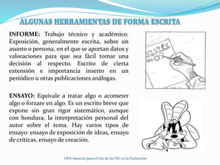INFORME: Trabajo técnico y académico.
Exposición, generalmente escrita, sobre un
asunto o persona, en el que se aportan datos y
valoraciones para que sea fácil tomar una
decisión al respecto. Escrito de cierta
extensión e importancia inserto en un
periódico u otras publicaciones análogas.
ENSAYO: Equivale a tratar algo o acometer
algo o forzare en algo. Es un escrito breve que
expone sin gran rigor sistemático, aunque
con hondura, la interpretación personal del
autor sobre el tema. Hay varios tipos de
ensayo: ensayo de exposición de ideas, ensayo
de críticas, ensayo de creación.
OVA Asesoría para el Uso de las TIC en la Formación
 