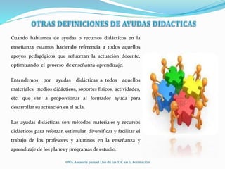 Cuando hablamos de ayudas o recursos didácticos en la
enseñanza estamos haciendo referencia a todos aquellos
apoyos pedagógicos que refuerzan la actuación docente,
optimizando el proceso de enseñanza-aprendizaje.
Entendemos por ayudas didácticas a todos aquellos
materiales, medios didácticos, soportes físicos, actividades,
etc. que van a proporcionar al formador ayuda para
desarrollar su actuación en el aula.
Las ayudas didácticas son métodos materiales y recursos
didácticos para reforzar, estimular, diversificar y facilitar el
trabajo de los profesores y alumnos en la enseñanza y
aprendizaje de los planes y programas de estudio.
OVA Asesoría para el Uso de las TIC en la Formación
 