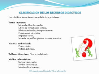 Una clasificación de los recursos didácticos podría ser:
Textos impresos:
Manual o libro de estudio.
Libros de consulta y/o lectura.
Biblioteca de aula y/o departamento.
Cuaderno de ejercicios.
Impresos varios.
Material específico: prensa, revistas, anuarios.
Material audiovisual:
Proyectables.
Vídeos, películas.
Tableros didácticos: Pizarra tradicional.
Medios informáticos:
Software adecuado.
Medios interactivos.
Multimedia e Internet.
OVA Asesoría para el Uso de las TIC en la Formación
 