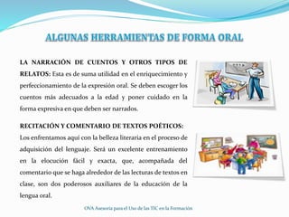 LA NARRACIÓN DE CUENTOS Y OTROS TIPOS DE
RELATOS: Esta es de suma utilidad en el enriquecimiento y
perfeccionamiento de la expresión oral. Se deben escoger los
cuentos más adecuados a la edad y poner cuidado en la
forma expresiva en que deben ser narrados.
RECITACIÓN Y COMENTARIO DE TEXTOS POÉTICOS:
Los enfrentamos aquí con la belleza literaria en el proceso de
adquisición del lenguaje. Será un excelente entrenamiento
en la elocución fácil y exacta, que, acompañada del
comentario que se haga alrededor de las lecturas de textos en
clase, son dos poderosos auxiliares de la educación de la
lengua oral.
OVA Asesoría para el Uso de las TIC en la Formación
 