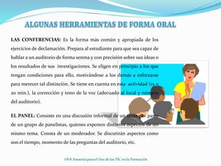 LAS CONFERENCIAS: Es la forma más común y apropiada de los
ejercicios de declamación. Prepara al estudiante para que sea capaz de
hablar a un auditorio de forma serena y con precisión sobre sus ideas o
los resultados de sus investigaciones. Se eligen en principio a los que
tengan condiciones para ello, motivándose a los demás a esforzarse
para merecer tal distinción. Se tiene en cuenta en esta actividad (15 o
20 min.), la corrección y tono de la voz (adecuado al local y número
del auditorio).
EL PANEL: Consiste en una discusión informal de un tema por parte
de un grupo de panelistas, quienes exponen distintos aspectos de un
mismo tema. Consta de un moderador. Se discutirán aspectos como
son el tiempo, momento de las preguntas del auditorio, etc.
OVA Asesoría para el Uso de las TIC en la Formación
 