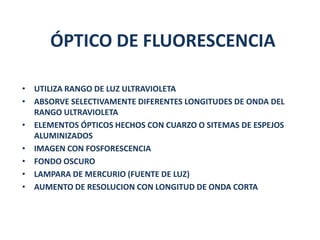 ÓPTICO DE FLUORESCENCIA

• UTILIZA RANGO DE LUZ ULTRAVIOLETA
• ABSORVE SELECTIVAMENTE DIFERENTES LONGITUDES DE ONDA DEL
  RANGO ULTRAVIOLETA
• ELEMENTOS ÓPTICOS HECHOS CON CUARZO O SITEMAS DE ESPEJOS
  ALUMINIZADOS
• IMAGEN CON FOSFORESCENCIA
• FONDO OSCURO
• LAMPARA DE MERCURIO (FUENTE DE LUZ)
• AUMENTO DE RESOLUCION CON LONGITUD DE ONDA CORTA
 