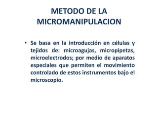 METODO DE LA
    MICROMANIPULACION

• Se basa en la introducción en células y
  tejidos de: microagujas, micropipetas,
  microelectrodos; por medio de aparatos
  especiales que permiten el movimiento
  controlado de estos instrumentos bajo el
  microscopio.
 