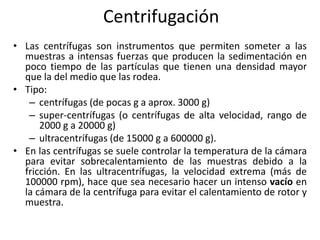 Centrifugación
• Las centrífugas son instrumentos que permiten someter a las
  muestras a intensas fuerzas que producen la sedimentación en
  poco tiempo de las partículas que tienen una densidad mayor
  que la del medio que las rodea.
• Tipo:
   – centrífugas (de pocas g a aprox. 3000 g)
   – super-centrífugas (o centrífugas de alta velocidad, rango de
      2000 g a 20000 g)
   – ultracentrífugas (de 15000 g a 600000 g).
• En las centrífugas se suele controlar la temperatura de la cámara
  para evitar sobrecalentamiento de las muestras debido a la
  fricción. En las ultracentrífugas, la velocidad extrema (más de
  100000 rpm), hace que sea necesario hacer un intenso vacío en
  la cámara de la centrífuga para evitar el calentamiento de rotor y
  muestra.
 