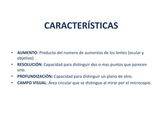 CARACTERÍSTICAS

• AUMENTO: Producto del numero de aumentos de los lentes (ocular y
  objetivo)
• RESOLUCIÓN: Capacidad para distinguir dos o mas puntos que parecen
  uno.
• PROFUNDIZACIÓN: Capacidad para distinguir un plano de otro.
• CAMPO VISUAL: Área circular que se distingue al mirar por el microcopio.
 
