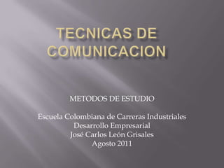TECNICAS DE COMUNICACION METODOS DE ESTUDIO Escuela Colombiana de Carreras Industriales Desarrollo Empresarial José Carlos León Grisales Agosto 2011 