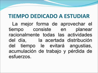 TIEMPO DEDICADO A ESTUDIAR La mejor forma de aprovechar el tiempo consiste en planear racionalmente todas las actividades del día,  la acertada distribución del tiempo le evitará angustias, acumulación de trabajo y pérdida de esfuerzos.  