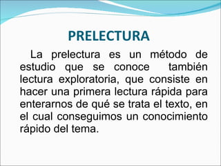 PRELECTURA  La prelectura es un método de estudio que se conoce  también lectura exploratoria, que consiste en hacer una primera lectura rápida para enterarnos de qué se trata el texto, en el cual conseguimos un conocimiento rápido del tema.  
