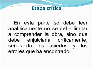 Etapa crítica En esta parte se debe leer analíticamente no se debe limitar a comprender la obra, sino que debe enjuiciarla críticamente, señalando los aciertos y los errores que ha encontrado. 