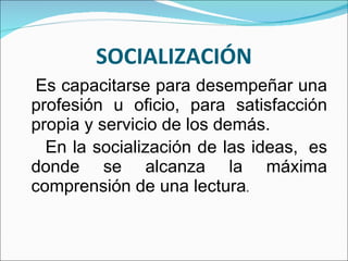 SOCIALIZACIÓN Es capacitarse para desempeñar una profesión u oficio, para satisfacción propia y servicio de los demás.  En la socialización de las ideas,  es donde se alcanza la máxima comprensión de una lectura .  