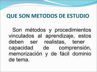 QUE SON METODOS DE ESTUDIO  Son métodos y procedimientos vinculados al aprendizaje, estos deben ser realistas, tener  capacidad de comprensión, memorización y de fácil dominio de tema. 