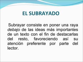 EL SUBRAYADO  Subrayar consiste en poner una raya  debajo  de las ideas más importantes de un texto con el fin de destacarlas del resto, favoreciendo así su atención preferente por parte del lector. 