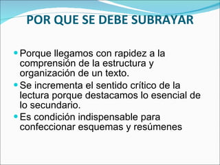 POR QUE SE DEBE SUBRAYAR Porque llegamos con rapidez a la comprensión de la estructura y organización de un texto. Se incrementa el sentido crítico de la lectura porque destacamos lo esencial de lo secundario. Es condición indispensable para confeccionar esquemas y resúmenes 