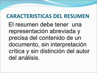CARACTERISTICAS DEL RESUMEN  El resumen debe tener  una representación abreviada y precisa del contenido de un documento, sin interpretación crítica y sin distinción del autor del análisis.  
