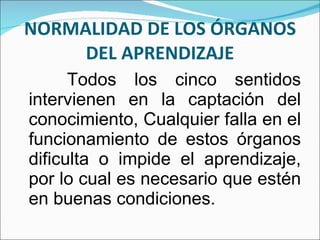 NORMALIDAD DE LOS ÓRGANOS DEL APRENDIZAJE Todos los cinco sentidos intervienen en la captación del conocimiento, Cualquier falla en el funcionamiento de estos órganos dificulta o impide el aprendizaje, por lo cual es necesario que estén en buenas condiciones. 