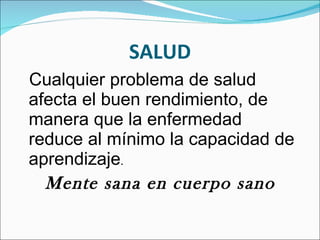 SALUD Cualquier problema de salud afecta el buen rendimiento, de manera que la enfermedad reduce al mínimo la capacidad de aprendizaje . Mente sana en cuerpo sano 