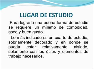 LUGAR DE ESTUDIO  Para lograrlo una buena forma de estudio se requiere un mínimo de comodidad, aseo y buen gusto. Lo más indicado es un cuarto de estudio, sobriamente decorado y en donde se pueda estar relativamente aislado, solamente con los útiles y elementos de trabajo necesarios. 