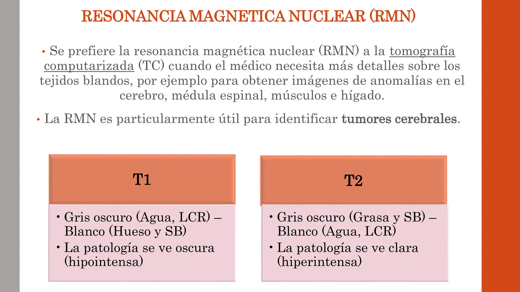 • Se prefiere la resonancia magnética nuclear (RMN) a la tomografía
computarizada (TC) cuando el médico necesita más detalles sobre los
tejidos blandos, por ejemplo para obtener imágenes de anomalías en el
cerebro, médula espinal, músculos e hígado.
• La RMN es particularmente útil para identificar tumores cerebrales.
RESONANCIA MAGNETICA NUCLEAR (RMN)
T1
•Gris oscuro (Agua, LCR) –
Blanco (Hueso y SB)
•La patología se ve oscura
(hipointensa)
T2
•Gris oscuro (Grasa y SB) –
Blanco (Agua, LCR)
•La patología se ve clara
(hiperintensa)
 