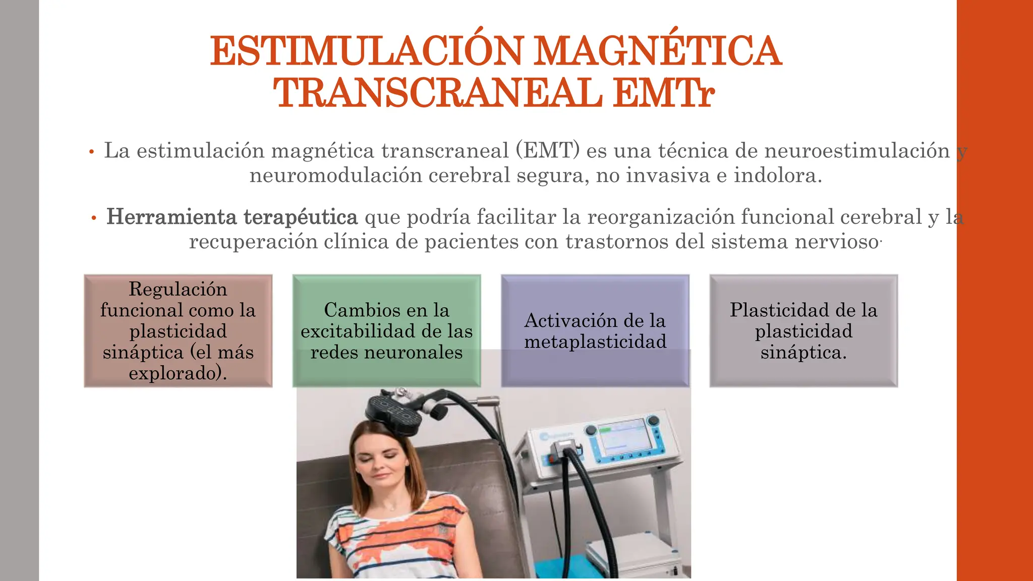 ESTIMULACIÓN MAGNÉTICA
TRANSCRANEAL EMTr
• La estimulación magnética transcraneal (EMT) es una técnica de neuroestimulación y
neuromodulación cerebral segura, no invasiva e indolora.
• Herramienta terapéutica que podría facilitar la reorganización funcional cerebral y la
recuperación clínica de pacientes con trastornos del sistema nervioso.
Regulación
funcional como la
plasticidad
sináptica (el más
explorado).
Cambios en la
excitabilidad de las
redes neuronales
Activación de la
metaplasticidad
Plasticidad de la
plasticidad
sináptica.
 