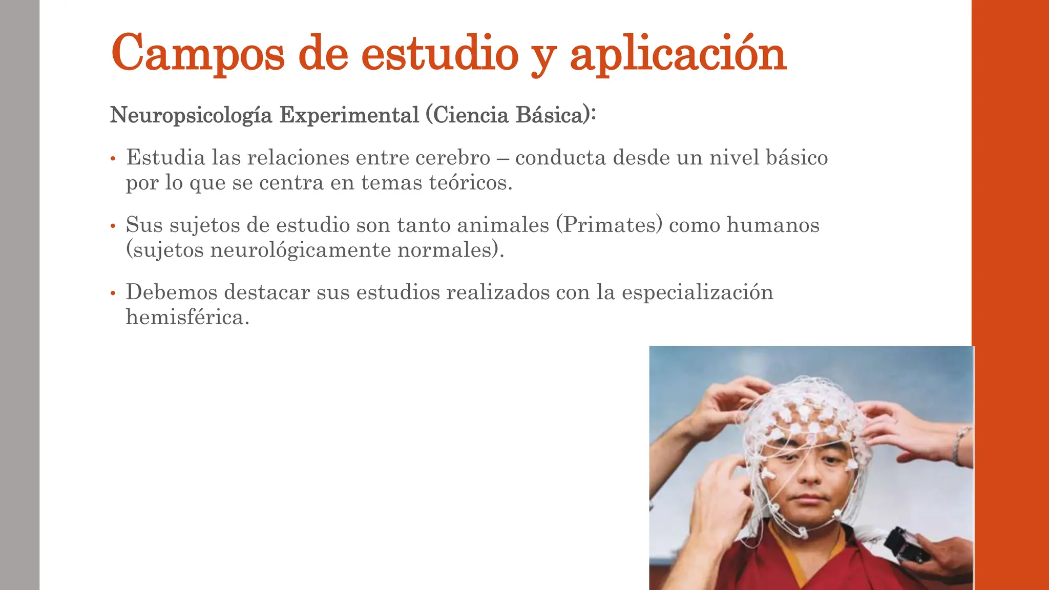 Campos de estudio y aplicación
Neuropsicología Experimental (Ciencia Básica):
• Estudia las relaciones entre cerebro – conducta desde un nivel básico
por lo que se centra en temas teóricos.
• Sus sujetos de estudio son tanto animales (Primates) como humanos
(sujetos neurológicamente normales).
• Debemos destacar sus estudios realizados con la especialización
hemisférica.
 