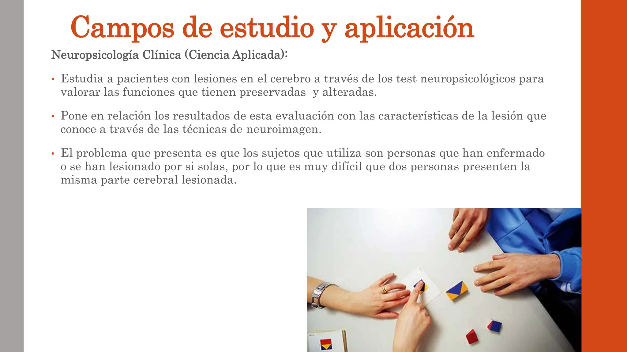 Campos de estudio y aplicación
Neuropsicología Clínica (Ciencia Aplicada):
• Estudia a pacientes con lesiones en el cerebro a través de los test neuropsicológicos para
valorar las funciones que tienen preservadas y alteradas.
• Pone en relación los resultados de esta evaluación con las características de la lesión que
conoce a través de las técnicas de neuroimagen.
• El problema que presenta es que los sujetos que utiliza son personas que han enfermado
o se han lesionado por si solas, por lo que es muy difícil que dos personas presenten la
misma parte cerebral lesionada.
 