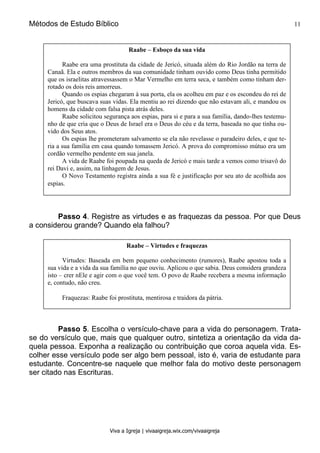 Métodos de Estudo Bíblico 11
Viva a Igreja | vivaaigreja.wix.com/vivaaigreja
Passo 4. Registre as virtudes e as fraquezas da pessoa. Por que Deus
a considerou grande? Quando ela falhou?
Passo 5. Escolha o versículo-chave para a vida do personagem. Trata-
se do versículo que, mais que qualquer outro, sintetiza a orientação da vida da-
quela pessoa. Exponha a realização ou contribuição que coroa aquela vida. Es-
colher esse versículo pode ser algo bem pessoal, isto é, varia de estudante para
estudante. Concentre-se naquele que melhor fala do motivo deste personagem
ser citado nas Escrituras.
Raabe – Esboço da sua vida
Raabe era uma prostituta da cidade de Jericó, situada além do Rio Jordão na terra de
Canaã. Ela e outros membros da sua comunidade tinham ouvido como Deus tinha permitido
que os israelitas atravessassem o Mar Vermelho em terra seca, e também como tinham der-
rotado os dois reis amorreus.
Quando os espias chegaram à sua porta, ela os acolheu em paz e os escondeu do rei de
Jericó, que buscava suas vidas. Ela mentiu ao rei dizendo que não estavam ali, e mandou os
homens da cidade com falsa pista atrás deles.
Raabe solicitou segurança aos espias, para si e para a sua família, dando-lhes testemu-
nho de que cria que o Deus de Israel era o Deus do céu e da terra, baseada no que tinha ou-
vido dos Seus atos.
Os espias lhe prometeram salvamento se ela não revelasse o paradeiro deles, e que te-
ria a sua família em casa quando tomassem Jericó. A prova do compromisso mútuo era um
cordão vermelho pendente em sua janela.
A vida de Raabe foi poupada na queda de Jericó e mais tarde a vemos como trisavô do
rei Davi e, assim, na linhagem de Jesus.
O Novo Testamento registra ainda a sua fé e justificação por seu ato de acolhida aos
espias.
Raabe – Virtudes e fraquezas
Virtudes: Baseada em bem pequeno conhecimento (rumores), Raabe apostou toda a
sua vida e a vida da sua família no que ouviu. Aplicou o que sabia. Deus considera grandeza
isto – crer nEle e agir com o que você tem. O povo de Raabe recebera a mesma informação
e, contudo, não creu.
Fraquezas: Raabe foi prostituta, mentirosa e traidora da pátria.
 