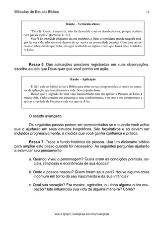Métodos de Estudo Bíblico 12
Viva a Igreja | vivaaigreja.wix.com/vivaaigreja
Passo 6. Das aplicações possíveis registradas em suas observações,
escolha aquela que Deus quer que você ponha em ação.
O estudo avançado:
Os seguintes passos podem ser acrescentados se e quando você achar
que o ajudarão em seus estudos biográficos. São facultativos e só devem ser
incluídos progressivamente, à medida que você ganha confiança e prática.
Passo 7. Trace o fundo histórico da pessoa. Use um dicionário bíblico
para ampliar este passo quando for necessário. As seguintes perguntas ajudarão
a estimular seu pensamento:
a. Quando viveu o personagem? Quais eram as condições políticas, so-
ciais, religiosas e econômicas de sua época?
b. Onde a pessoa nasceu? Quem foram seus pais? Houve alguma coisa
incomum em torno do seu nascimento e da sua infância?
c. Qual sua vocação? Era mestre, agricultor, ou tinha alguma outra ocu-
pação? Isto influenciou sua vida de alguma maneira? Como?
Raabe – Versículo-chave
“Pela fé Raabe, a meretriz, não foi destruída com os desobedientes, porque acolheu
com paz os espias” (Hebreus 11:31).
Sua fé foi exercida enquanto ela era meretriz, e Deus a considera grande naquele está-
gio da sua vida, não somente depois de ser aceita na comunidade judaica. Com base no es-
casso conhecimento que tinha, ela agiu ocultando os espias e creu que Jeová era o verdadei-
ro Deus.
Raabe – Aplicação
É fácil cair no hábito de ler a Bíblia para obter novas compreensões, e omitir os aspec-
tos da aplicação que transformam a vida. Sou culpado disto.
Desde que o segredo de uma vida transformada está em aplicar a Palavra de Deus à
minha vida, e não somente em aumentar o meu conhecimento, vou orar e me comprometo a
aplicar a verdade da Escritura toda vez que eu A ler.
 