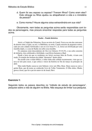 Métodos de Estudo Bíblico 13
Viva a Igreja | vivaaigreja.wix.com/vivaaigreja
d. Quem foi seu esposo ou esposa? Tiveram filhos? Como eram eles?
Este cônjuge ou filhos ajudou ou atrapalharam a vida e o ministério
da pessoa?
e. Como morreu? Houve alguma coisa extraordinária em sua vida?
Obviamente, nem todas as perguntas acima serão respondidas com to-
dos os personagens, mas procure encontrar respostas para todas as perguntas
acima.
Exercício 1:
Seguindo todos os passos descritos no “método de estudo de personagens”,
pesquise sobre a vida de alguém na Bíblia. Não esqueça de limitar sua pesquisa.
Raabe – Fundo histórico
Jericó, a Cidade das Palmeiras, ficava na terra de Canaã. Ficava na rota das caravanas
do deserto entre o Egito, ao sul, e a Babilônia, ao norte. Canaã consistia de pequenos reinos,
cada um com cidades fortificadas e um rei (ver Josué 9:1, 2). Jericó era fortificada por uma
muralha dupla, e a casa de Raabe era sobre essa muralha.
Os cananeus eram descendentes de Cão (ver Gênesis 19:18-25), e seu culto consistia
de idolatria, ritos celebrando a fertilidade e sacrifícios humanos a Baal.
Desde a hora em que os residentes em Jericó ouviram falar do Êxodo, viviam com
medo. O coração dos homens da cidade “desmaiou” dentro deles.
De acordo com o relato bíblico, o linho tinha sido colhido recentemente, visto que es-
tava no teto para secar, o que coloca o início da história no fim de março ou princípio de
abril.
Mais tarde Raabe casou-se com Salmon e teve um filho, Boaz. Boaz casou-se com a
gentia Rute, que dá nome ao conhecido livro do Velho Testamento. O filho deles, Obede,
gerou a Jessé, que foi o pai do maior rei de Israel, Davi.
 