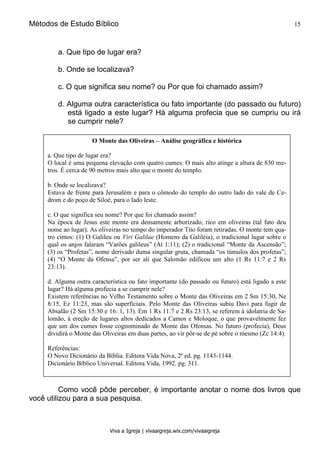 Métodos de Estudo Bíblico 15
Viva a Igreja | vivaaigreja.wix.com/vivaaigreja
a. Que tipo de lugar era?
b. Onde se localizava?
c. O que significa seu nome? ou Por que foi chamado assim?
d. Alguma outra característica ou fato importante (do passado ou futuro)
está ligado a este lugar? Há alguma profecia que se cumpriu ou irá
se cumprir nele?
Como você pôde perceber, é importante anotar o nome dos livros que
você utilizou para a sua pesquisa.
O Monte das Oliveiras – Análise geográfica e histórica
a. Que tipo de lugar era?
O local é uma pequena elevação com quatro cumes. O mais alto atinge a altura de 830 me-
tros. É cerca de 90 metros mais alto que o monte do templo.
b. Onde se localizava?
Estava de frente para Jerusalém e para o cômodo do templo do outro lado do vale de Ce-
drom e do poço de Siloé, para o lado leste.
c. O que significa seu nome? Por que foi chamado assim?
Na época de Jesus este monte era densamente arborizado, rico em oliveiras (tal fato deu
nome ao lugar). As oliveiras no tempo do imperador Tito foram retiradas. O monte tem qua-
tro cimos: (1) O Galileu ou Viri Galilae (Homens da Galiléia), o tradicional lugar sobre o
qual os anjos falaram “Varões galileus” (At 1:11); (2) o tradicional “Monte da Ascensão”;
(3) os “Profetas”, nome derivado duma singular gruta, chamada “os túmulos dos profetas”;
(4) “O Monte da Ofensa”, por ser ali que Salomão edificou um alto (1 Rs 11:7 e 2 Rs
23:13).
d. Alguma outra característica ou fato importante (do passado ou futuro) está ligado a este
lugar? Há alguma profecia a se cumprir nele?
Existem referências no Velho Testamento sobre o Monte das Oliveiras em 2 Sm 15:30, Ne
8:15, Ez 11:23, mas são superficiais. Pelo Monte das Oliveiras subiu Davi para fugir de
Absalão (2 Sm 15:30 e 16: 1, 13). Em 1 Rs 11:7 e 2 Rs 23:13, se referem à idolatria de Sa-
lomão, à ereção de lugares altos dedicados a Camos e Moloque, o que provavelmente fez
que um dos cumes fosse cognominado de Monte das Ofensas. No futuro (profecia), Deus
dividirá o Monte das Oliveiras em duas partes, ao vir pôr-se de pé sobre o mesmo (Zc 14:4).
Referências:
O Novo Dicionário da Bíblia. Editora Vida Nova, 2ª ed. pg. 1143-1144.
Dicionário Bíblico Universal. Editora Vida, 1992. pg. 311.
 