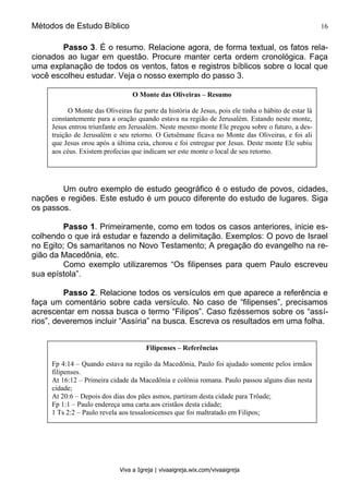 Métodos de Estudo Bíblico 16
Viva a Igreja | vivaaigreja.wix.com/vivaaigreja
Passo 3. É o resumo. Relacione agora, de forma textual, os fatos rela-
cionados ao lugar em questão. Procure manter certa ordem cronológica. Faça
uma explanação de todos os ventos, fatos e registros bíblicos sobre o local que
você escolheu estudar. Veja o nosso exemplo do passo 3.
Um outro exemplo de estudo geográfico é o estudo de povos, cidades,
nações e regiões. Este estudo é um pouco diferente do estudo de lugares. Siga
os passos.
Passo 1. Primeiramente, como em todos os casos anteriores, inicie es-
colhendo o que irá estudar e fazendo a delimitação. Exemplos: O povo de Israel
no Egito; Os samaritanos no Novo Testamento; A pregação do evangelho na re-
gião da Macedônia, etc.
Como exemplo utilizaremos “Os filipenses para quem Paulo escreveu
sua epístola”.
Passo 2. Relacione todos os versículos em que aparece a referência e
faça um comentário sobre cada versículo. No caso de “filipenses”, precisamos
acrescentar em nossa busca o termo “Filipos”. Caso fizéssemos sobre os “assí-
rios”, deveremos incluir “Assíria” na busca. Escreva os resultados em uma folha.
O Monte das Oliveiras – Resumo
O Monte das Oliveiras faz parte da história de Jesus, pois ele tinha o hábito de estar lá
constantemente para a oração quando estava na região de Jerusalém. Estando neste monte,
Jesus entrou triunfante em Jerusalém. Neste mesmo monte Ele pregou sobre o futuro, a des-
truição de Jerusalém e seu retorno. O Getsêmane ficava no Monte das Oliveiras, e foi ali
que Jesus orou após a última ceia, chorou e foi entregue por Jesus. Deste monte Ele subiu
aos céus. Existem profecias que indicam ser este monte o local de seu retorno.
Filipenses – Referências
Fp 4:14 – Quando estava na região da Macedônia, Paulo foi ajudado somente pelos irmãos
filipenses.
At 16:12 – Primeira cidade da Macedônia e colônia romana. Paulo passou alguns dias nesta
cidade;
At 20:6 – Depois dos dias dos pães asmos, partiram desta cidade para Trôade;
Fp 1:1 – Paulo endereça uma carta aos cristãos desta cidade;
1 Ts 2:2 – Paulo revela aos tessalonicenses que foi maltratado em Filipos;
 