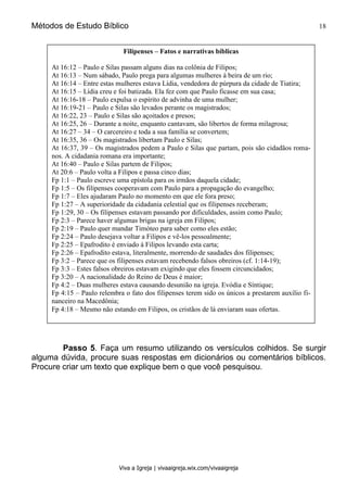 Métodos de Estudo Bíblico 18
Viva a Igreja | vivaaigreja.wix.com/vivaaigreja
Passo 5. Faça um resumo utilizando os versículos colhidos. Se surgir
alguma dúvida, procure suas respostas em dicionários ou comentários bíblicos.
Procure criar um texto que explique bem o que você pesquisou.
Filipenses – Fatos e narrativas bíblicas
At 16:12 – Paulo e Silas passam alguns dias na colônia de Filipos;
At 16:13 – Num sábado, Paulo prega para algumas mulheres à beira de um rio;
At 16:14 – Entre estas mulheres estava Lídia, vendedora de púrpura da cidade de Tiatira;
At 16:15 – Lídia creu e foi batizada. Ela fez com que Paulo ficasse em sua casa;
At 16:16-18 – Paulo expulsa o espírito de advinha de uma mulher;
At 16:19-21 – Paulo e Silas são levados perante os magistrados;
At 16:22, 23 – Paulo e Silas são açoitados e presos;
At 16:25, 26 – Durante a noite, enquanto cantavam, são libertos de forma milagrosa;
At 16:27 – 34 – O carcereiro e toda a sua família se convertem;
At 16:35, 36 – Os magistrados libertam Paulo e Silas;
At 16:37, 39 – Os magistrados pedem a Paulo e Silas que partam, pois são cidadãos roma-
nos. A cidadania romana era importante;
At 16:40 – Paulo e Silas partem de Filipos;
At 20:6 – Paulo volta a Filipos e passa cinco dias;
Fp 1:1 – Paulo escreve uma epístola para os irmãos daquela cidade;
Fp 1:5 – Os filipenses cooperavam com Paulo para a propagação do evangelho;
Fp 1:7 – Eles ajudaram Paulo no momento em que ele fora preso;
Fp 1:27 – A superioridade da cidadania celestial que os filipenses receberam;
Fp 1:29, 30 – Os filipenses estavam passando por dificuldades, assim como Paulo;
Fp 2:3 – Parece haver algumas brigas na igreja em Filipos;
Fp 2:19 – Paulo quer mandar Timóteo para saber como eles estão;
Fp 2:24 – Paulo desejava voltar a Filipos e vê-los pessoalmente;
Fp 2:25 – Epafrodito é enviado á Filipos levando esta carta;
Fp 2:26 – Epafrodito estava, literalmente, morrendo de saudades dos filipenses;
Fp 3:2 – Parece que os filipenses estavam recebendo falsos obreiros (cf. 1:14-19);
Fp 3:3 – Estes falsos obreiros estavam exigindo que eles fossem circuncidados;
Fp 3:20 – A nacionalidade do Reino de Deus é maior;
Fp 4:2 – Duas mulheres estava causando desunião na igreja. Evódia e Síntique;
Fp 4:15 – Paulo relembra o fato dos filipenses terem sido os únicos a prestarem auxílio fi-
nanceiro na Macedônia;
Fp 4:18 – Mesmo não estando em Filipos, os cristãos de lá enviaram suas ofertas.
 
