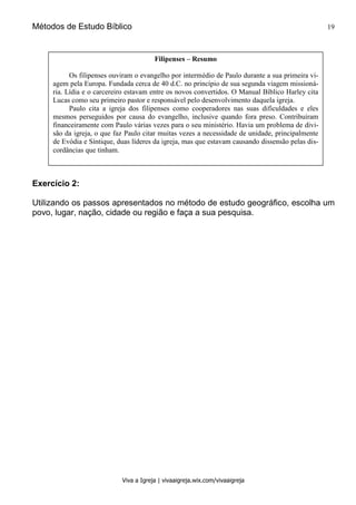 Métodos de Estudo Bíblico 19
Viva a Igreja | vivaaigreja.wix.com/vivaaigreja
Exercício 2:
Utilizando os passos apresentados no método de estudo geográfico, escolha um
povo, lugar, nação, cidade ou região e faça a sua pesquisa.
Filipenses – Resumo
Os filipenses ouviram o evangelho por intermédio de Paulo durante a sua primeira vi-
agem pela Europa. Fundada cerca de 40 d.C. no princípio de sua segunda viagem missioná-
ria. Lídia e o carcereiro estavam entre os novos convertidos. O Manual Bíblico Harley cita
Lucas como seu primeiro pastor e responsável pelo desenvolvimento daquela igreja.
Paulo cita a igreja dos filipenses como cooperadores nas suas dificuldades e eles
mesmos perseguidos por causa do evangelho, inclusive quando fora preso. Contribuíram
financeiramente com Paulo várias vezes para o seu ministério. Havia um problema de divi-
são da igreja, o que faz Paulo citar muitas vezes a necessidade de unidade, principalmente
de Evódia e Síntique, duas líderes da igreja, mas que estavam causando dissensão pelas dis-
cordâncias que tinham.
 
