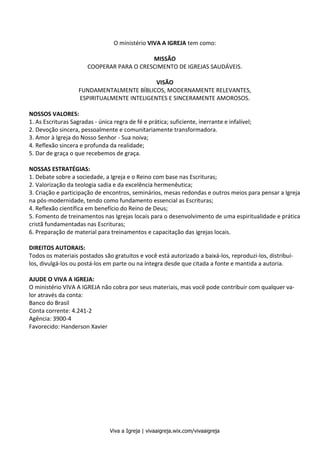 Métodos de Estudo Bíblico 2
Viva a Igreja | vivaaigreja.wix.com/vivaaigreja
O ministério VIVA A IGREJA tem como:
MISSÃO
COOPERAR PARA O CRESCIMENTO DE IGREJAS SAUDÁVEIS.
VISÃO
FUNDAMENTALMENTE BÍBLICOS, MODERNAMENTE RELEVANTES,
ESPIRITUALMENTE INTELIGENTES E SINCERAMENTE AMOROSOS.
NOSSOS VALORES:
1. As Escrituras Sagradas - única regra de fé e prática; suficiente, inerrante e infalível;
2. Devoção sincera, pessoalmente e comunitariamente transformadora.
3. Amor à Igreja do Nosso Senhor - Sua noiva;
4. Reflexão sincera e profunda da realidade;
5. Dar de graça o que recebemos de graça.
NOSSAS ESTRATÉGIAS:
1. Debate sobre a sociedade, a Igreja e o Reino com base nas Escrituras;
2. Valorização da teologia sadia e da excelência hermenêutica;
3. Criação e participação de encontros, seminários, mesas redondas e outros meios para pensar a Igreja
na pós-modernidade, tendo como fundamento essencial as Escrituras;
4. Reflexão científica em benefício do Reino de Deus;
5. Fomento de treinamentos nas Igrejas locais para o desenvolvimento de uma espiritualidade e prática
cristã fundamentadas nas Escrituras;
6. Preparação de material para treinamentos e capacitação das igrejas locais.
DIREITOS AUTORAIS:
Todos os materiais postados são gratuitos e você está autorizado a baixá-los, reproduzi-los, distribuí-
los, divulgá-los ou postá-los em parte ou na íntegra desde que citada a fonte e mantida a autoria.
AJUDE O VIVA A IGREJA:
O ministério VIVA A IGREJA não cobra por seus materiais, mas você pode contribuir com qualquer va-
lor através da conta:
Banco do Brasil
Conta corrente: 4.241-2
Agência: 3900-4
Favorecido: Handerson Xavier
 